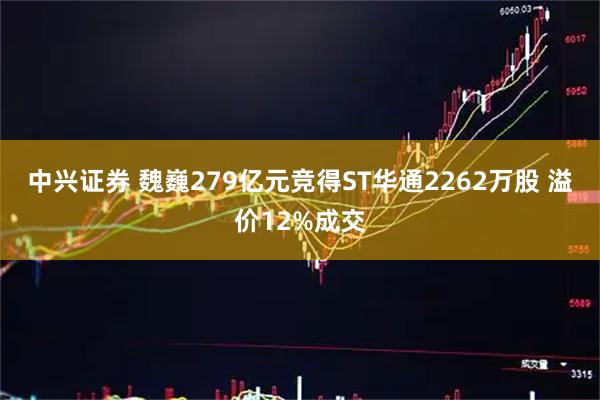 中兴证券 魏巍279亿元竞得ST华通2262万股 溢价12%成交