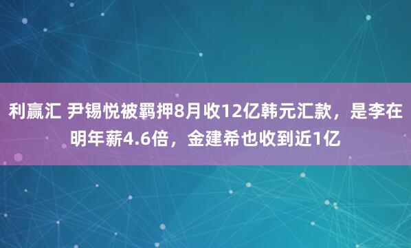 利赢汇 尹锡悦被羁押8月收12亿韩元汇款，是李在明年薪4.6倍，金建希也收到近1亿