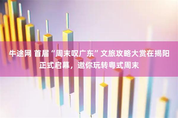 牛途网 首届“周末叹广东”文旅攻略大赏在揭阳正式启幕，邀你玩转粤式周末