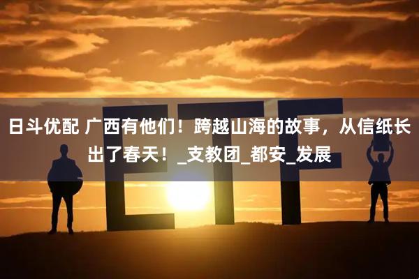日斗优配 广西有他们！跨越山海的故事，从信纸长出了春天！_支教团_都安_发展