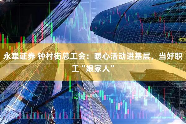 永崋证券 钟村街总工会：暖心活动进基层，当好职工“娘家人”