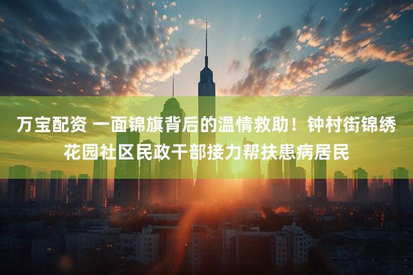 万宝配资 一面锦旗背后的温情救助！钟村街锦绣花园社区民政干部接力帮扶患病居民