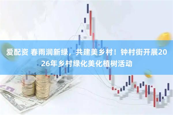 爱配资 春雨润新绿，共建美乡村！钟村街开展2026年乡村绿化美化植树活动